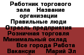 Работник торгового зала › Название организации ­ Правильные люди › Отрасль предприятия ­ Розничная торговля › Минимальный оклад ­ 24 000 - Все города Работа » Вакансии   . Марий Эл респ.,Йошкар-Ола г.